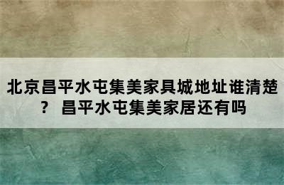 北京昌平水屯集美家具城地址谁清楚？ 昌平水屯集美家居还有吗